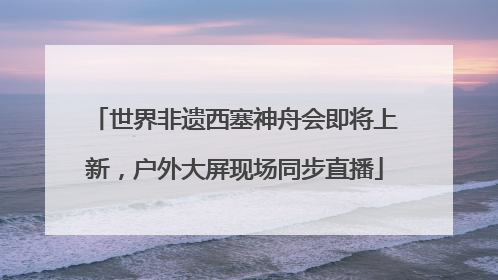 世界非遗西塞神舟会即将上新，户外大屏现场同步直播