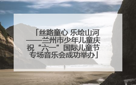 丝路童心 乐绘山河——兰州市少年儿童庆祝“六一”国际儿童节专场音乐会成功举办