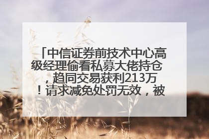 中信证券前技术中心高级经理偷看私募大佬持仓，趋同交易获利213万！请求减免处罚无效，被罚没426万
