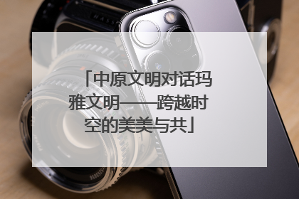 中原文明对话玛雅文明——跨越时空的美美与共
