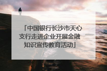 中国银行长沙市天心支行走进企业开展金融知识宣传教育活动