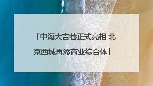 中海大吉巷正式亮相 北京西城再添商业综合体