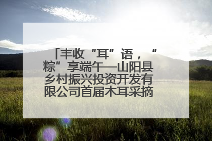 丰收“耳”语，“粽”享端午—山阳县乡村振兴投资开发有限公司首届木耳采摘活动盛大启幕