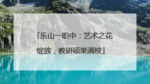 乐山一职中：艺术之花绽放，教研硕果满枝