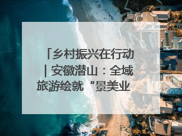 乡村振兴在行动｜安徽潜山：全域旅游绘就“景美业兴民富”新画卷