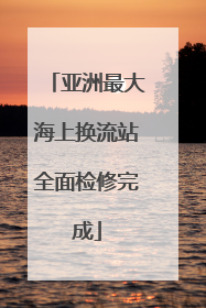 亚洲最大海上换流站全面检修完成