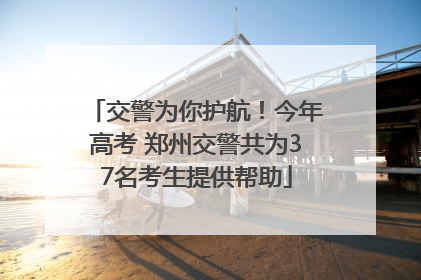 交警为你护航！今年高考 郑州交警共为37名考生提供帮助