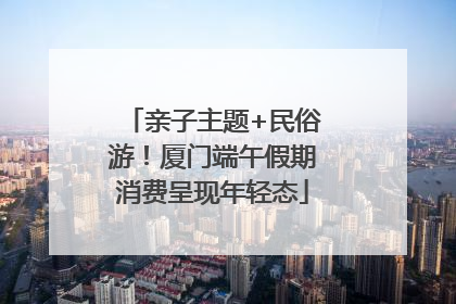 亲子主题+民俗游！厦门端午假期消费呈现年轻态