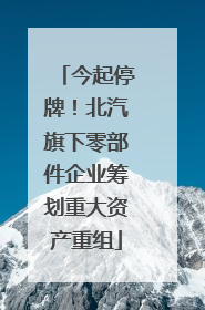 今起停牌！北汽旗下零部件企业筹划重大资产重组