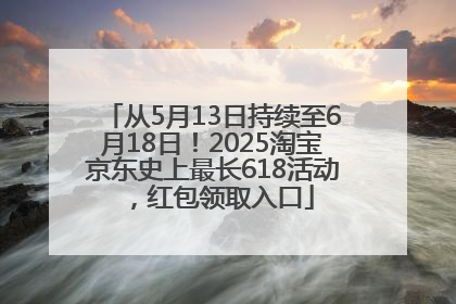 从5月13日持续至6月18日！2025淘宝京东史上最长618活动，红包领取入口