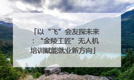 以“飞”会友探未来：“金陵工匠”无人机培训赋能就业新方向