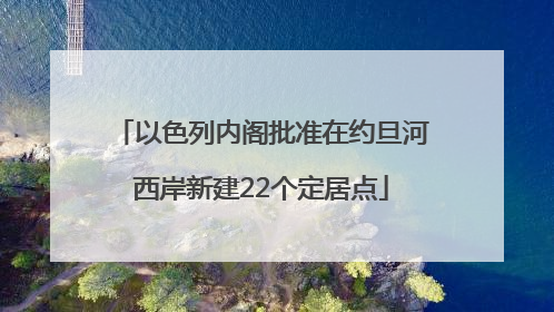 以色列内阁批准在约旦河西岸新建22个定居点