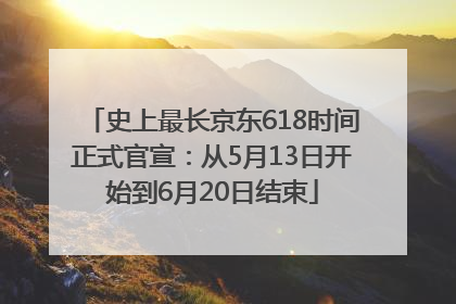 史上最长京东618时间正式官宣：从5月13日开始到6月20日结束