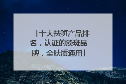 十大祛斑产品排名，认证的淡斑品牌，全肤质通用