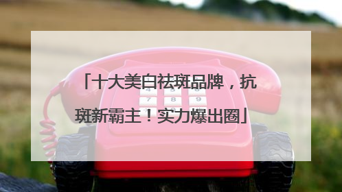 十大美白祛斑品牌，抗斑新霸主！实力爆出圈