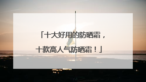 十大好用的防晒霜，十款高人气防晒霜！