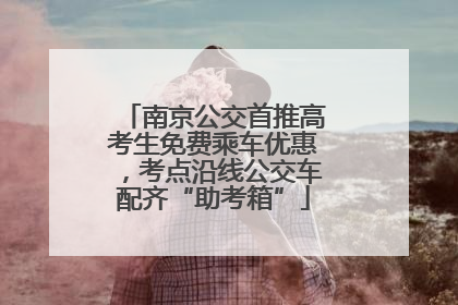 南京公交首推高考生免费乘车优惠，考点沿线公交车配齐“助考箱”
