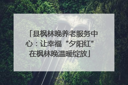 县枫林晚养老服务中心：让幸福“夕阳红”在枫林晚温暖绽放