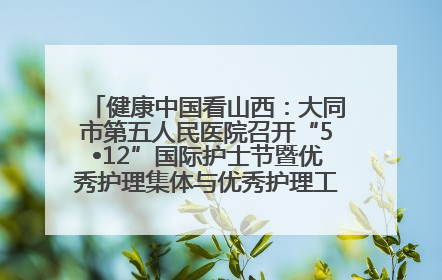 健康中国看山西：大同市第五人民医院召开“5•12”国际护士节暨优秀护理集体与优秀护理工作者表彰大会