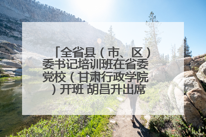 全省县（市、区）委书记培训班在省委党校（甘肃行政学院）开班 胡昌升出席开班式并讲话