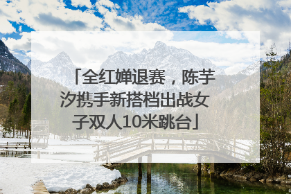 全红婵退赛，陈芋汐携手新搭档出战女子双人10米跳台