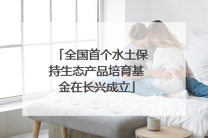 全国首个水土保持生态产品培育基金在长兴成立