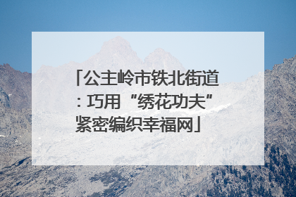 公主岭市铁北街道：巧用“绣花功夫”紧密编织幸福网