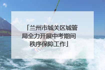 兰州市城关区城管局全力开展中考期间秩序保障工作