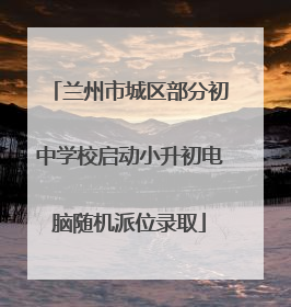 兰州市城区部分初中学校启动小升初电脑随机派位录取