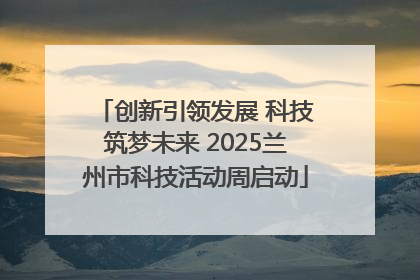 创新引领发展 科技筑梦未来 2025兰州市科技活动周启动