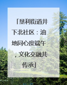 垦利街道井下北社区：油地同心度端午，文化交融共传承