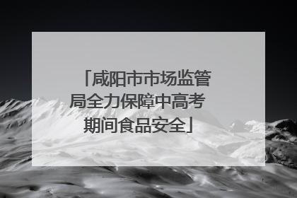 咸阳市市场监管局全力保障中高考期间食品安全