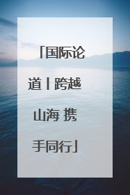 国际论道丨跨越山海 携手同行