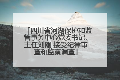 四川省河湖保护和监管事务中心党委书记、主任刘刚 接受纪律审查和监察调查