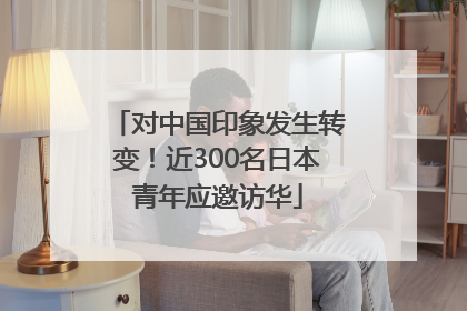对中国印象发生转变！近300名日本青年应邀访华