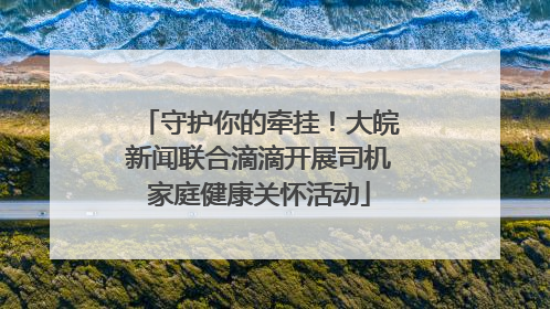 守护你的牵挂！大皖新闻联合滴滴开展司机家庭健康关怀活动