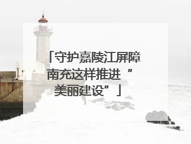 守护嘉陵江屏障 南充这样推进“美丽建设”