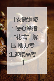 安徽铜陵：暖心举措“花式”解压 助力考生迎接高考
