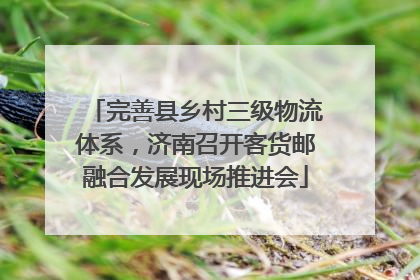 完善县乡村三级物流体系，济南召开客货邮融合发展现场推进会