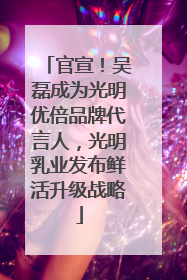 官宣！吴磊成为光明优倍品牌代言人，光明乳业发布鲜活升级战略