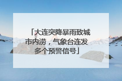 大连突降暴雨致城市内涝，气象台连发多个预警信号