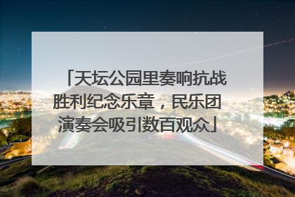 天坛公园里奏响抗战胜利纪念乐章，民乐团演奏会吸引数百观众
