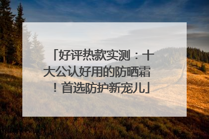 好评热款实测：十大公认好用的防晒霜！首选防护新宠儿