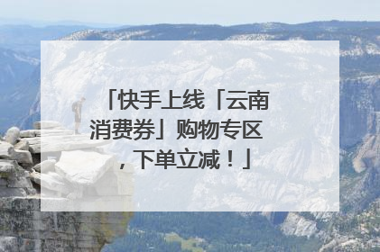 快手上线「云南消费券」购物专区，下单立减！