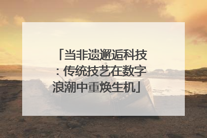 当非遗邂逅科技：传统技艺在数字浪潮中重焕生机