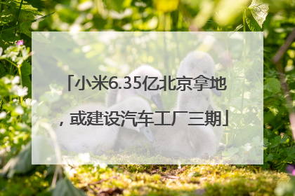 小米6.35亿北京拿地，或建设汽车工厂三期