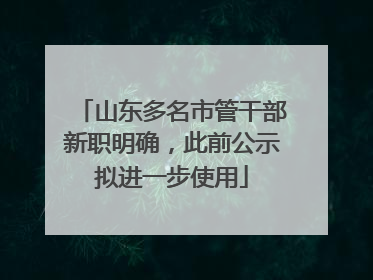 山东多名市管干部新职明确，此前公示拟进一步使用