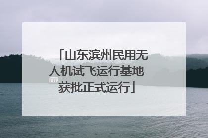 山东滨州民用无人机试飞运行基地获批正式运行