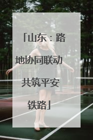 山东：路地协同联动 共筑平安铁路
