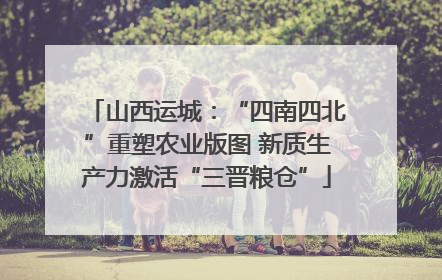 山西运城：“四南四北”重塑农业版图 新质生产力激活“三晋粮仓”